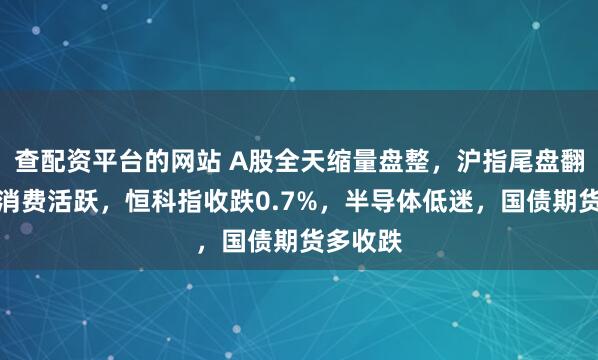 查配资平台的网站 A股全天缩量盘整，沪指尾盘翻红，大消费活跃，恒科指收跌0.7%，半导体低迷，国债期货多收跌