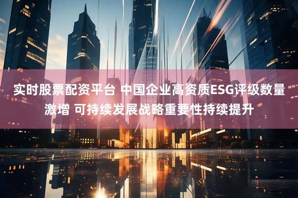 实时股票配资平台 中国企业高资质ESG评级数量激增 可持续发展战略重要性持续提升