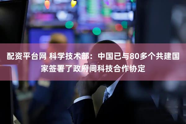 配资平台网 科学技术部：中国已与80多个共建国家签署了政府间科技合作协定