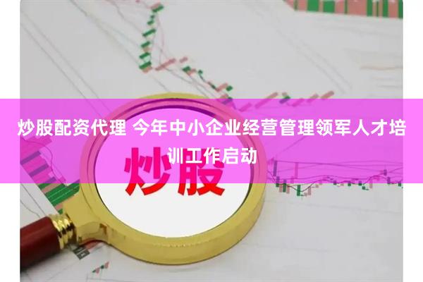 炒股配资代理 今年中小企业经营管理领军人才培训工作启动