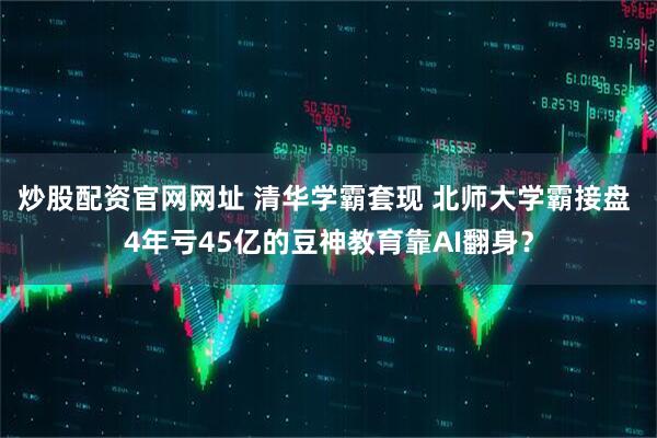 炒股配资官网网址 清华学霸套现 北师大学霸接盘 4年亏45亿的豆神教育靠AI翻身？