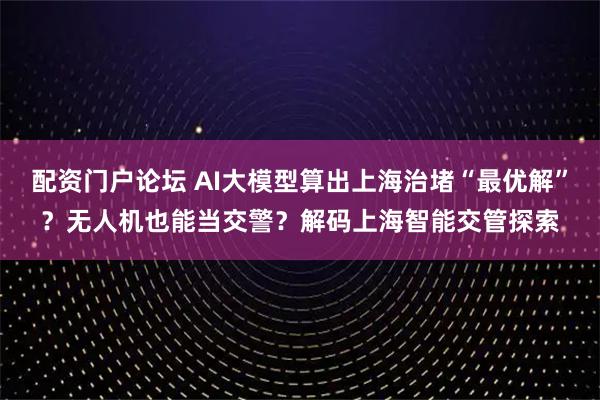 配资门户论坛 AI大模型算出上海治堵“最优解”？无人机也能当交警？解码上海智能交管探索