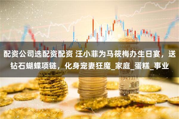 配资公司选配资配资 汪小菲为马筱梅办生日宴，送钻石蝴蝶项链，化身宠妻狂魔_家庭_蛋糕_事业