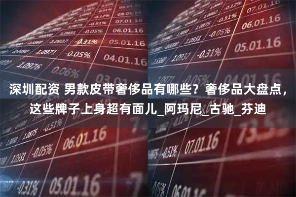 深圳配资 男款皮带奢侈品有哪些？奢侈品大盘点，这些牌子上身超有面儿_阿玛尼_古驰_芬迪