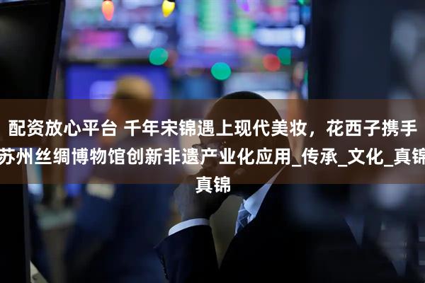 配资放心平台 千年宋锦遇上现代美妆，花西子携手苏州丝绸博物馆创新非遗产业化应用_传承_文化_真锦