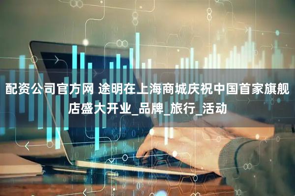 配资公司官方网 途明在上海商城庆祝中国首家旗舰店盛大开业_品牌_旅行_活动