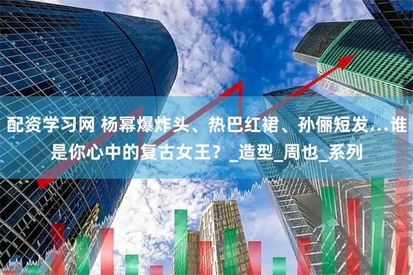 配资学习网 杨幂爆炸头、热巴红裙、孙俪短发…谁是你心中的复古女王？_造型_周也_系列