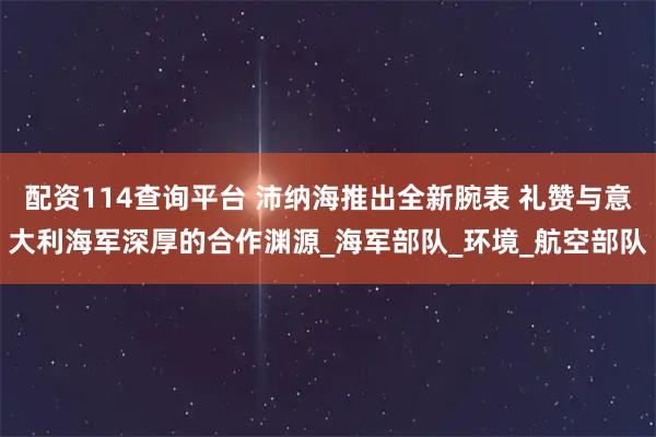 配资114查询平台 沛纳海推出全新腕表 礼赞与意大利海军深厚的合作渊源_海军部队_环境_航空部队