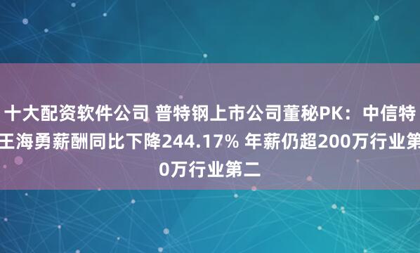 十大配资软件公司 普特钢上市公司董秘PK：中信特钢王海勇薪酬同比下降244.17% 年薪仍超200万行业第二