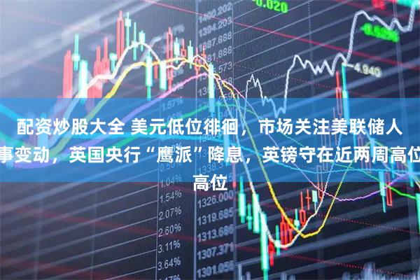 配资炒股大全 美元低位徘徊，市场关注美联储人事变动，英国央行“鹰派”降息，英镑守在近两周高位