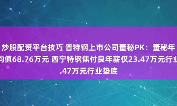炒股配资平台技巧 普特钢上市公司董秘PK：董秘年薪平均值68.76万元 西宁特钢焦付良年薪仅23.47万元行业垫底