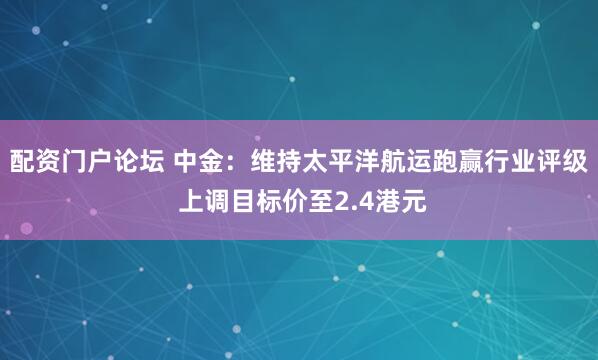配资门户论坛 中金：维持太平洋航运跑赢行业评级 上调目标价至2.4港元