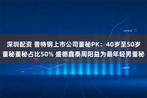 深圳配资 普特钢上市公司董秘PK：40岁至50岁董秘董秘占比50% 盛德鑫泰周阳益为最年轻男董秘