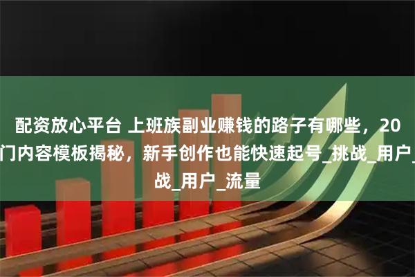 配资放心平台 上班族副业赚钱的路子有哪些，2025热门内容模板揭秘，新手创作也能快速起号_挑战_用户_流量