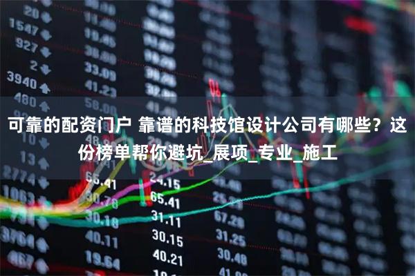 可靠的配资门户 靠谱的科技馆设计公司有哪些？这份榜单帮你避坑_展项_专业_施工