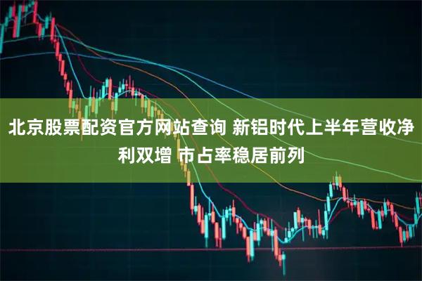 北京股票配资官方网站查询 新铝时代上半年营收净利双增 市占率稳居前列