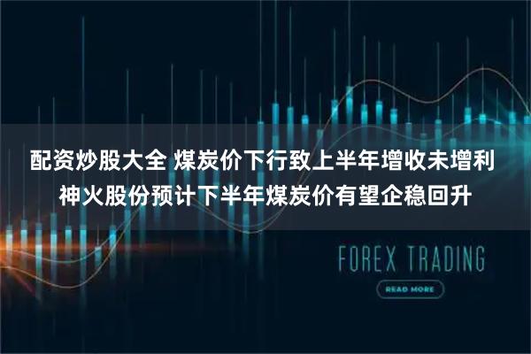 配资炒股大全 煤炭价下行致上半年增收未增利 神火股份预计下半年煤炭价有望企稳回升