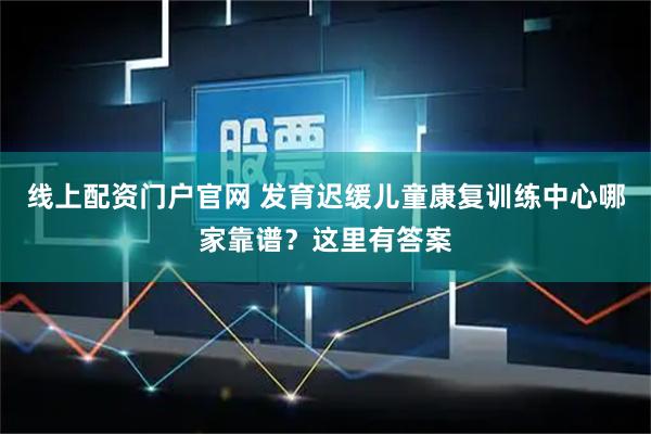 线上配资门户官网 发育迟缓儿童康复训练中心哪家靠谱？这里有答案