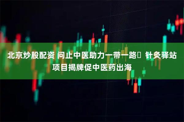 北京炒股配资 问止中医助力一带一路・针灸驿站项目揭牌促中医药出海