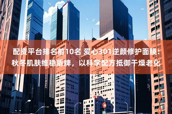 配资平台排名前10名 爱心301逆颜修护面膜：秋冬肌肤维稳盾牌，以科学配方抵御干燥老化