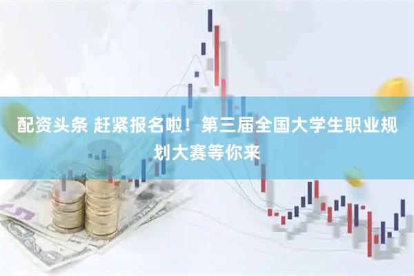 配资头条 赶紧报名啦！第三届全国大学生职业规划大赛等你来