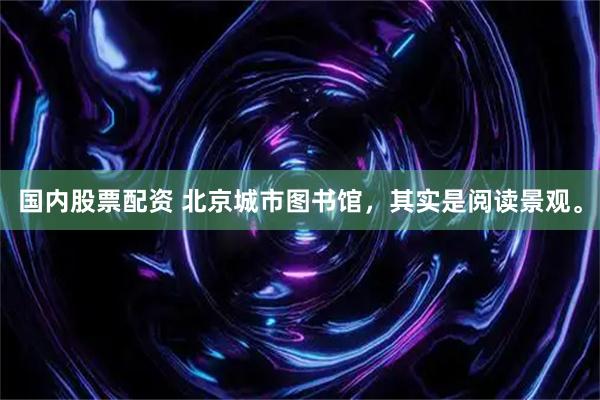国内股票配资 北京城市图书馆，其实是阅读景观。