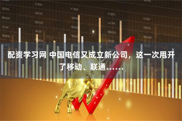 配资学习网 中国电信又成立新公司，这一次甩开了移动、联通……