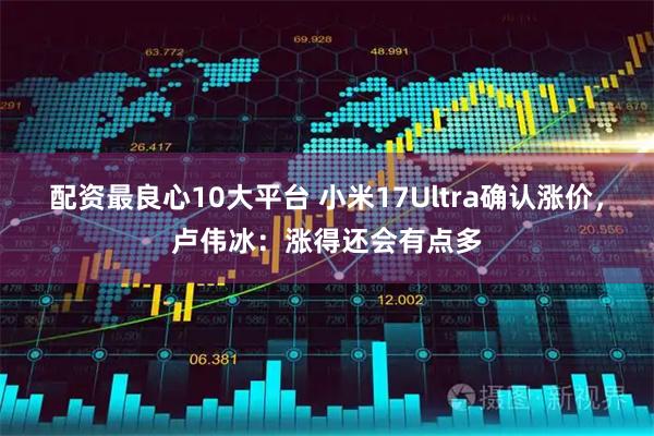 配资最良心10大平台 小米17Ultra确认涨价，卢伟冰：涨得还会有点多