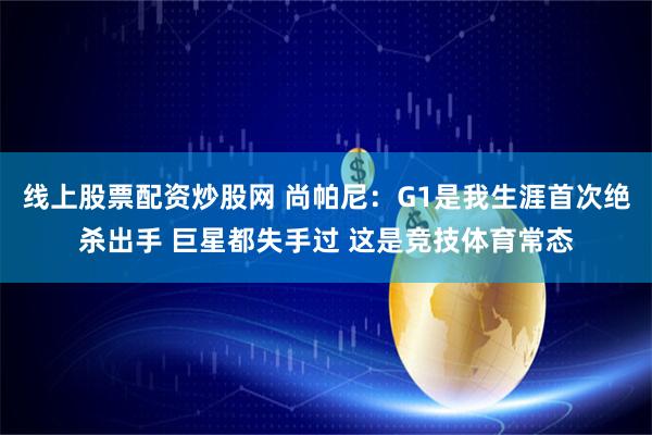 线上股票配资炒股网 尚帕尼：G1是我生涯首次绝杀出手 巨星都失手过 这是竞技体育常态