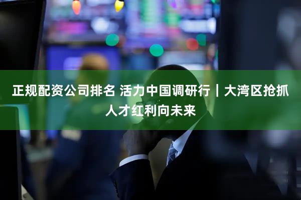 正规配资公司排名 活力中国调研行｜大湾区抢抓人才红利向未来