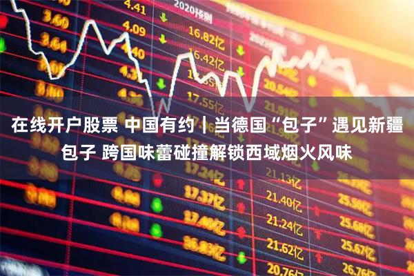 在线开户股票 中国有约｜当德国“包子”遇见新疆包子 跨国味蕾碰撞解锁西域烟火风味