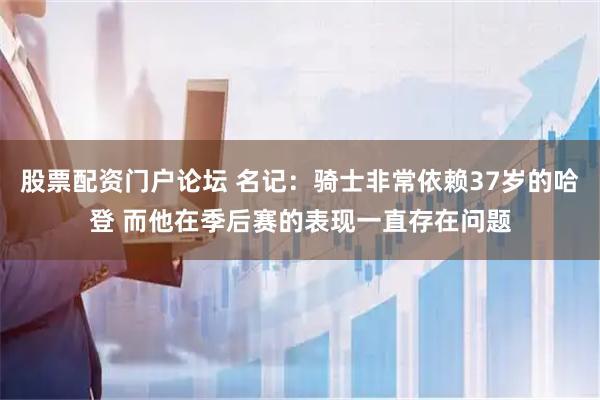 股票配资门户论坛 名记：骑士非常依赖37岁的哈登 而他在季后赛的表现一直存在问题